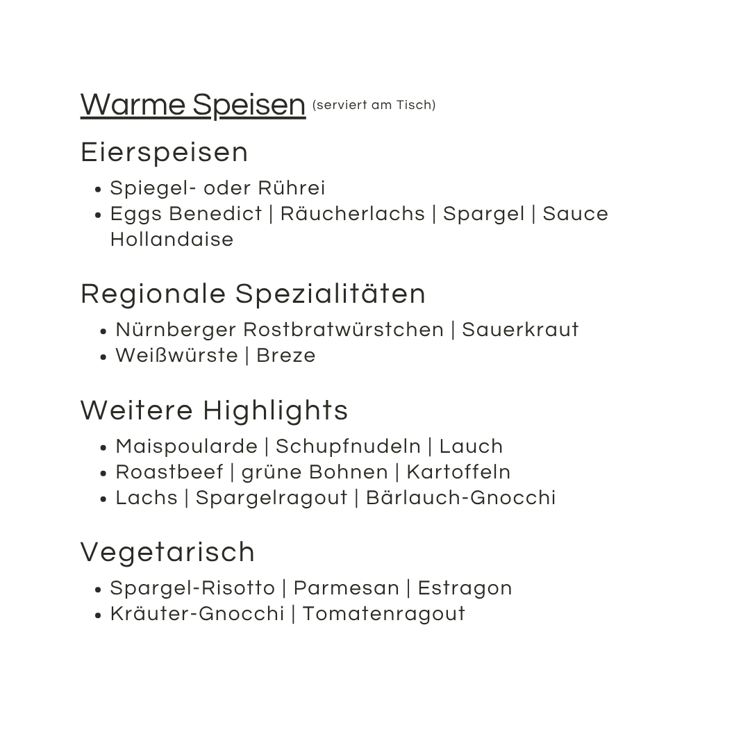 Die Speisekarte mit dem Titel Warme Speisen bietet Eierspeisen, regionale Spezialitäten, Highlights und vegetarische Optionen - perfekt für den Muttertag. Genießen Sie Eier Benedict, Nürnberger Würstchen, Roastbeef, Lachs, Gnocchi-Variationen und cremiges Risotto.